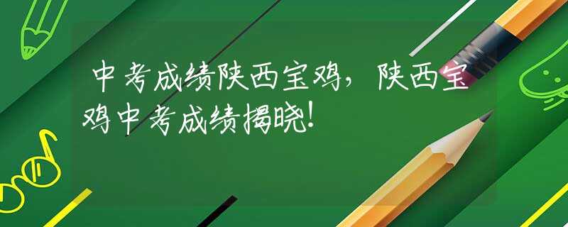 中考成绩陕西宝鸡，陕西宝鸡中考成绩揭晓！