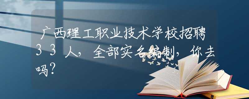 广西理工职业技术学校招聘33人，全部实名编制，你去吗？