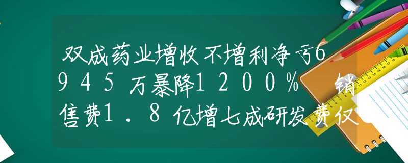 双成药业增收不增利净亏6945万暴降1200% 销售费1.8亿增七成研发费仅2048万