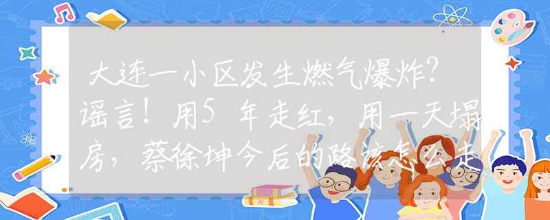 大连一小区发生燃气爆炸？谣言！用5年走红，用一天塌房，蔡徐坤今后的路该怎么走