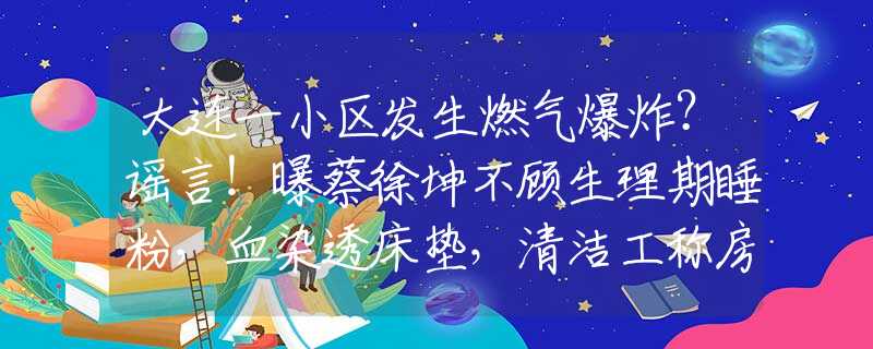 大连一小区发生燃气爆炸？谣言！曝蔡徐坤不顾生理期睡粉，血染透床垫，清洁工称房间脏乱似垃圾堆