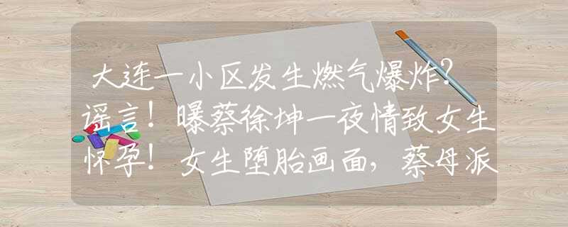 大连一小区发生燃气爆炸？谣言！曝蔡徐坤一夜情致女生怀孕！女生堕胎画面，蔡母派人跟踪录音曝光