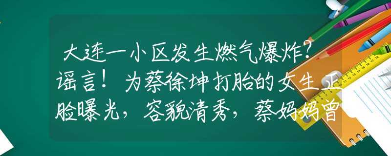 大连一小区发生燃气爆炸？谣言！为蔡徐坤打胎的女生正脸曝光，容貌清秀，蔡妈妈曾把粉丝比成奴隶