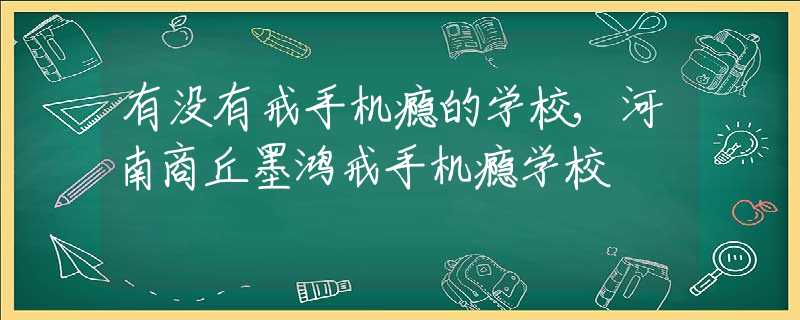 有没有戒手机瘾的学校,河南商丘墨鸿戒手机瘾学校