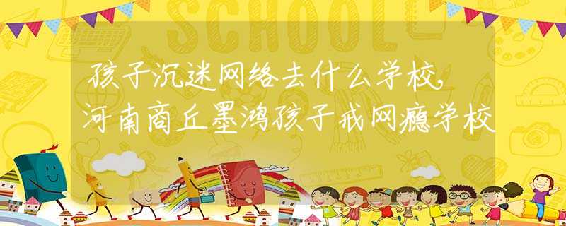 孩子沉迷网络去什么学校,河南商丘墨鸿孩子戒网瘾学校