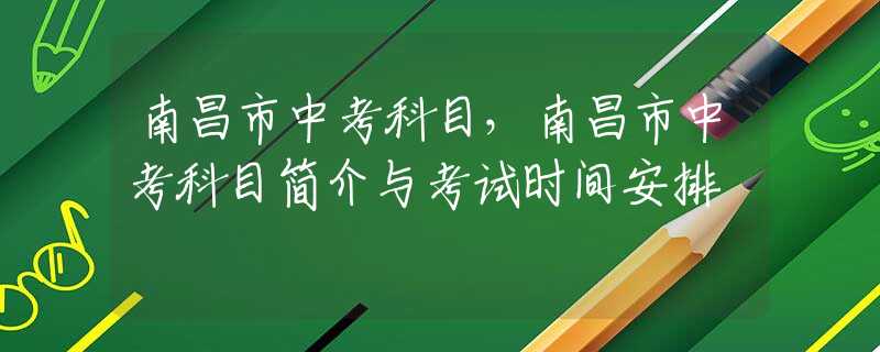 南昌市中考科目，南昌市中考科目简介与考试时间安排