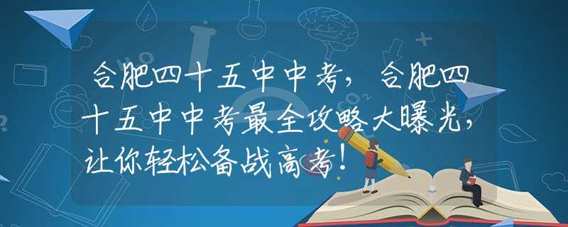 合肥四十五中中考，合肥四十五中中考最全攻略大曝光，让你轻松备战高考！