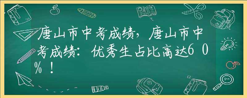 唐山市中考成绩，唐山市中考成绩：优秀生占比高达60%！