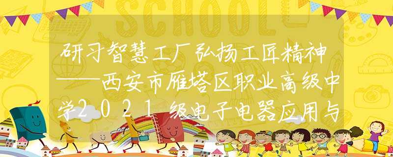 研习智慧工厂弘扬工匠精神——西安市雁塔区职业高级中学2021级电子电器应用与维修专业认识实习活动