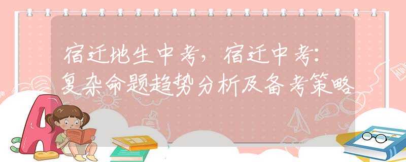 宿迁地生中考，宿迁中考：复杂命题趋势分析及备考策略