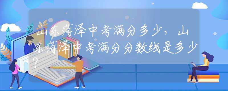 山东菏泽中考满分多少，山东菏泽中考满分分数线是多少？