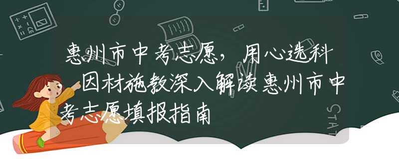 惠州市中考志愿，用心选科，因材施教深入解读惠州市中考志愿填报指南