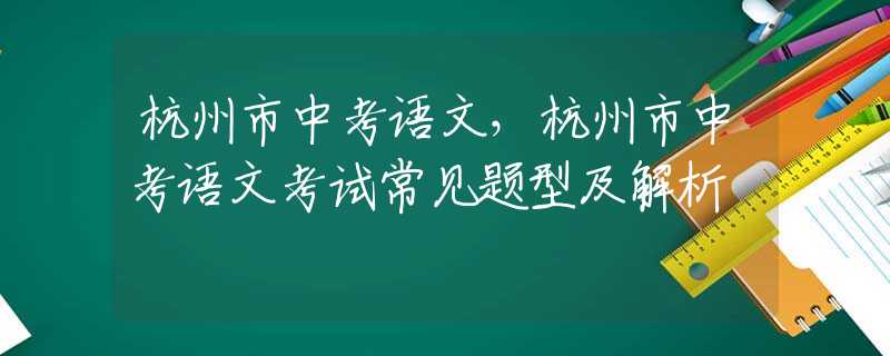 杭州市中考语文，杭州市中考语文考试常见题型及解析