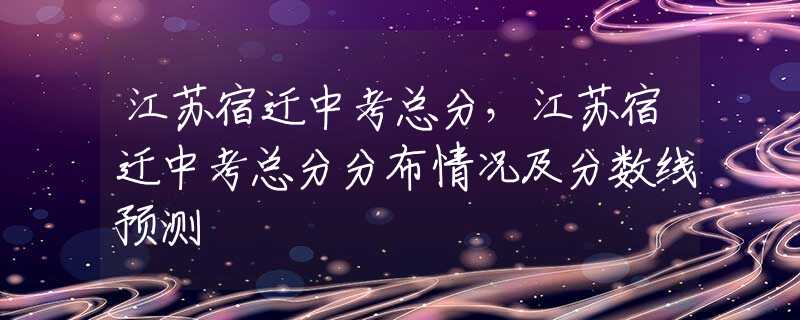 江苏宿迁中考总分，江苏宿迁中考总分分布情况及分数线预测