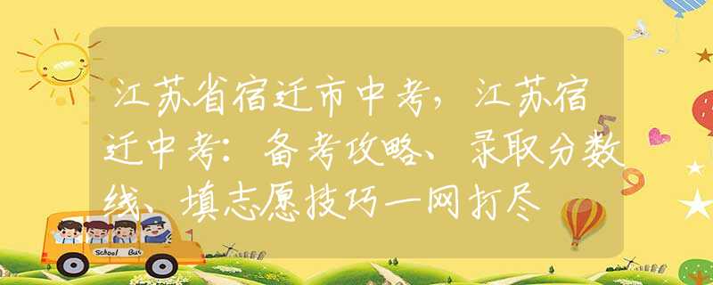 江苏省宿迁市中考，江苏宿迁中考：备考攻略、录取分数线、填志愿技巧一网打尽