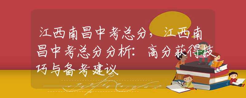 江西南昌中考总分，江西南昌中考总分分析：高分获得技巧与备考建议