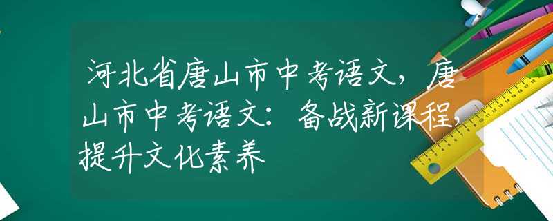 河北省唐山市中考语文，唐山市中考语文：备战新课程，提升文化素养