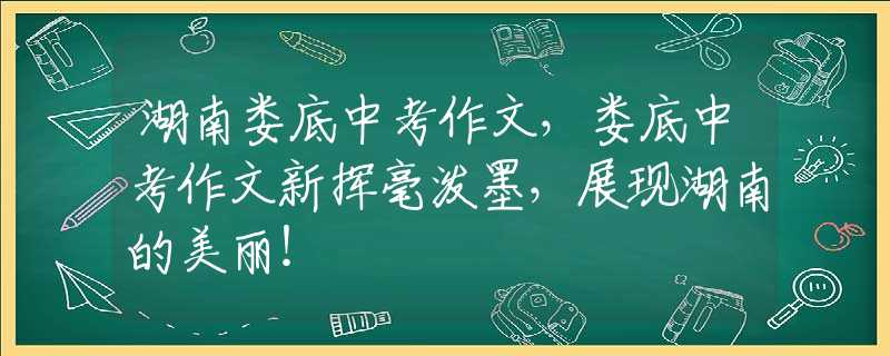 湖南娄底中考作文，娄底中考作文新挥毫泼墨，展现湖南的美丽！