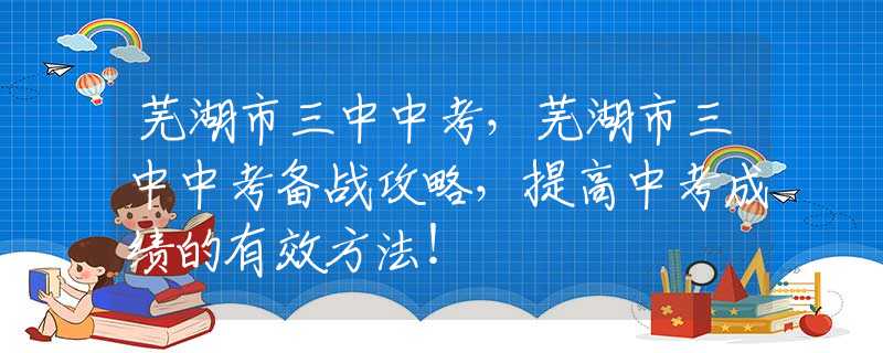 芜湖市三中中考，芜湖市三中中考备战攻略，提高中考成绩的有效方法！