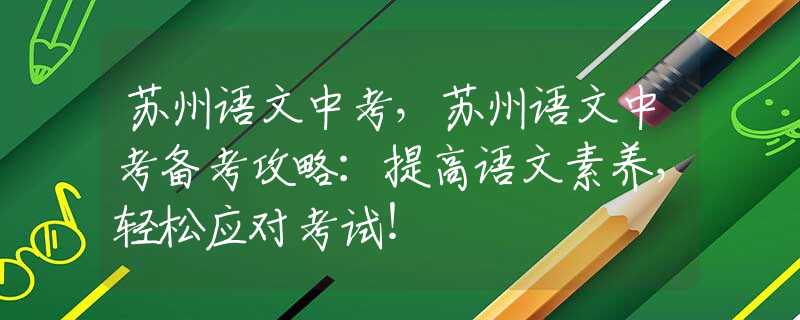 苏州语文中考，苏州语文中考备考攻略：提高语文素养，轻松应对考试！