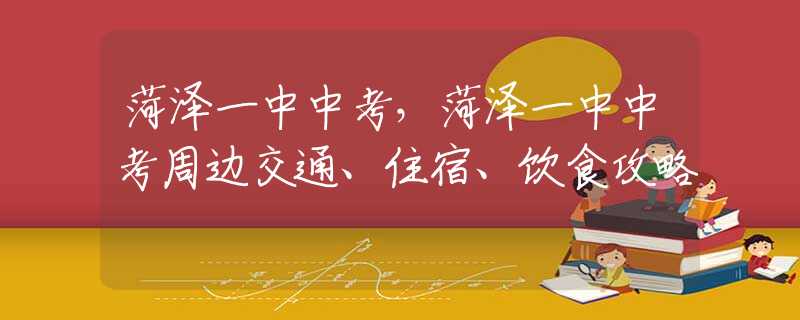 菏泽一中中考，菏泽一中中考周边交通、住宿、饮食攻略