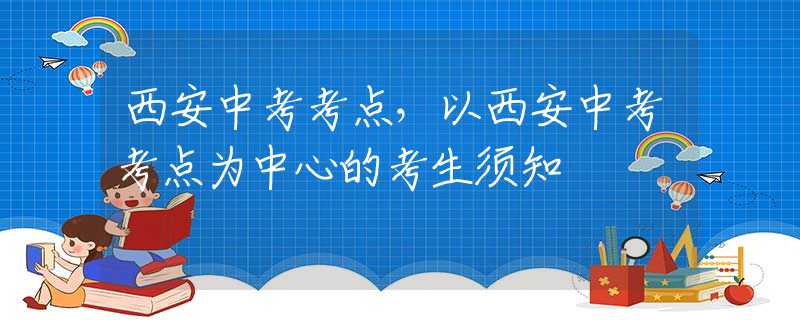 西安中考考点，以西安中考考点为中心的考生须知