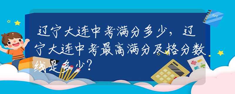 辽宁大连中考满分多少，辽宁大连中考最高满分及格分数线是多少？