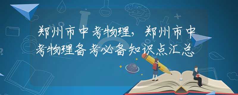 郑州市中考物理，郑州市中考物理备考必备知识点汇总