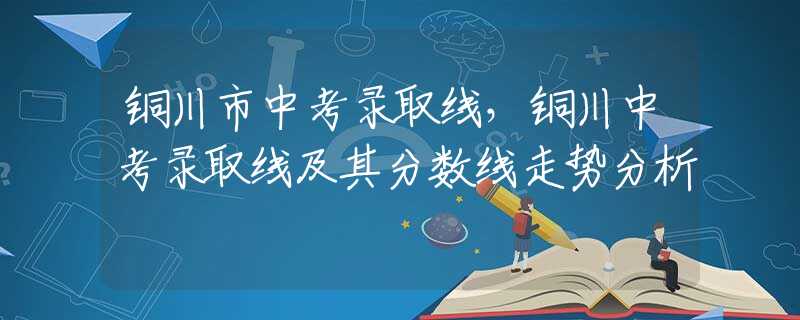 铜川市中考录取线，铜川中考录取线及其分数线走势分析