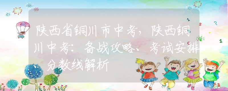 陕西省铜川市中考，陕西铜川中考：备战攻略、考试安排、分数线解析