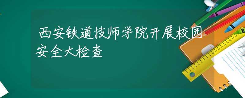 西安铁道技师学院开展校园安全大检查