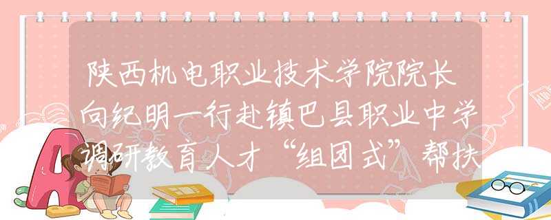 陕西机电职业技术学院院长向纪明一行赴镇巴县职业中学调研教育人才“组团式”帮扶工作