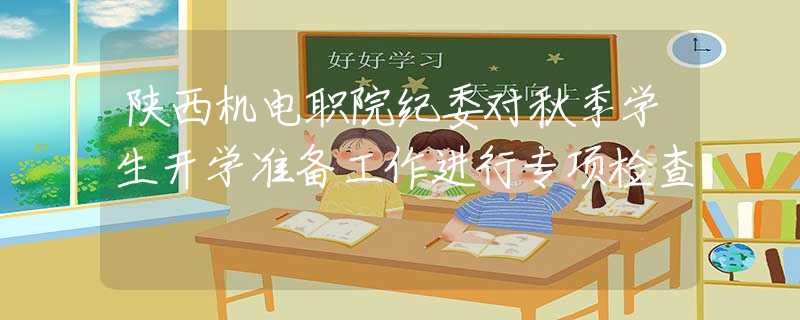 陕西机电职院纪委对秋季学生开学准备工作进行专项检查