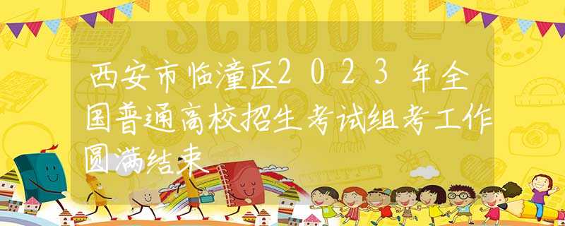 西安市临潼区2023年全国普通高校招生考试组考工作圆满结束