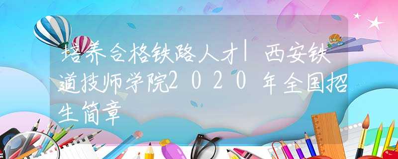 培养合格铁路人才|西安铁道技师学院2020年全国招生简章