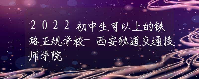 2022初中生可以上的铁路正规学校-西安轨道交通技师学院