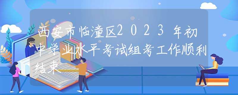 西安市临潼区2023年初中学业水平考试组考工作顺利结束