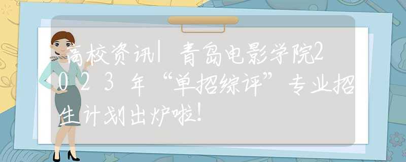 高校资讯|青岛电影学院2023年“单招综评”专业招生计划出炉啦！