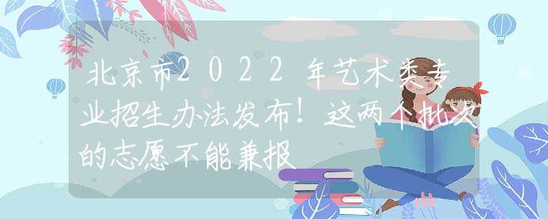 北京市2022年艺术类专业招生办法发布！这两个批次的志愿不能兼报