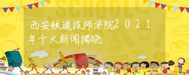 西安铁道技师学院2021年十大新闻揭晓