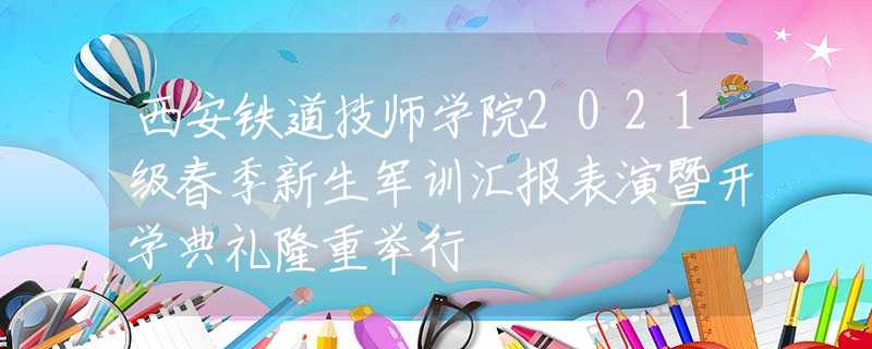 西安铁道技师学院2021级春季新生军训汇报表演暨开学典礼隆重举行