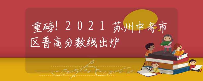 重磅！2021苏州中考市区普高分数线出炉