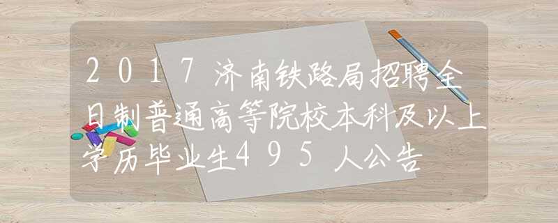 2017济南铁路局招聘全日制普通高等院校本科及以上学历毕业生495人公告