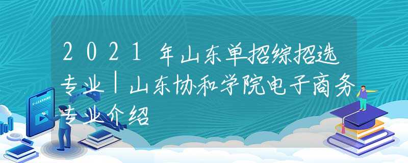 2021年山东单招综招选专业｜山东协和学院电子商务专业介绍