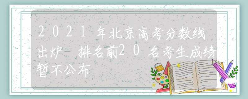 2021年北京高考分数线出炉 排名前20名考生成绩暂不公布