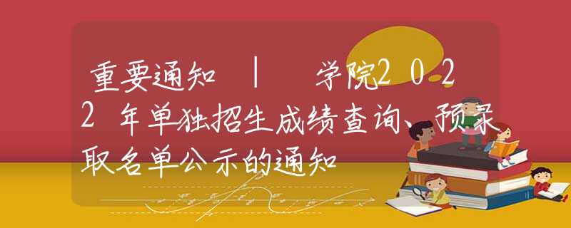 重要通知 | 学院2022年单独招生成绩查询、预录取名单公示的通知