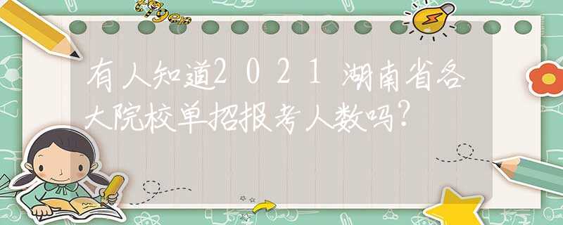 有人知道2021湖南省各大院校单招报考人数吗？