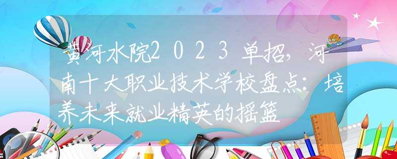 黄河水院2023单招，河南十大职业技术学校盘点：培养未来就业精英的摇篮