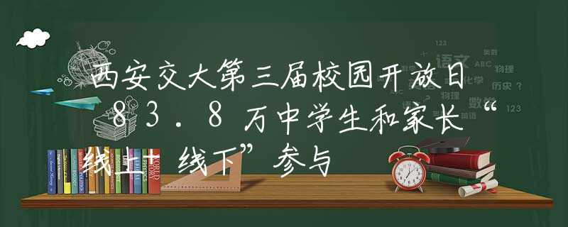 西安交大第三届校园开放日 83.8万中学生和家长“线上+线下”参与