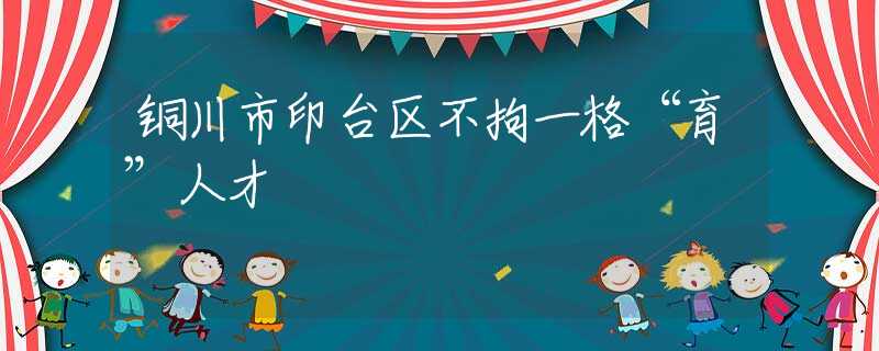 铜川市印台区不拘一格“育”人才